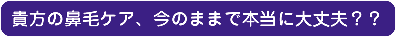 貴方の鼻毛ケア、今のままで本当に大丈夫？？